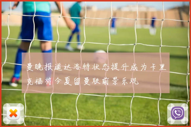 曼晚报道达洛特状态提升成为卡里克福将今夏留曼联前景乐观
