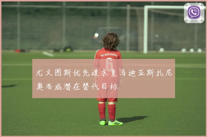 尤文图斯优先追求皇马迪亚斯扎尼奥洛成潜在替代目标