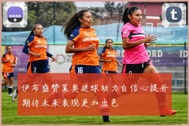 伊布盛赞莱奥进球助力自信心提升期待未来表现更加出色