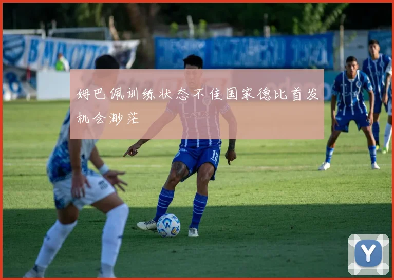 姆巴佩训练状态不佳国家德比首发机会渺茫