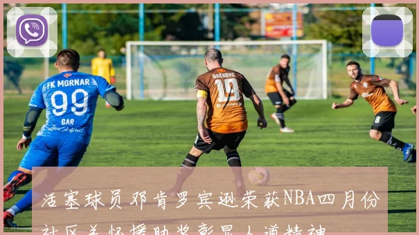 活塞球员邓肯罗宾逊荣获NBA四月份社区关怀援助奖彰显人道精神