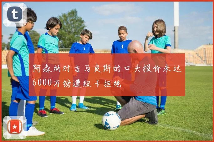 阿森纳对吉马良斯的口头报价未达6000万镑遭纽卡拒绝