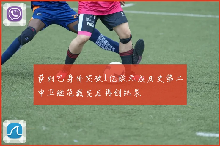 萨利巴身价突破1亿欧元成历史第二中卫继范戴克后再创纪录