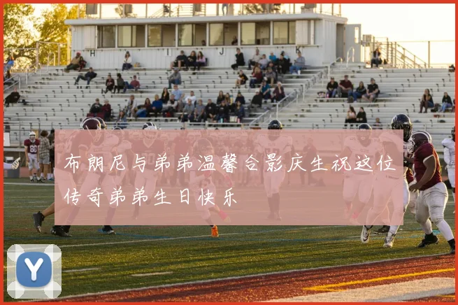 布朗尼与弟弟温馨合影庆生祝这位传奇弟弟生日快乐