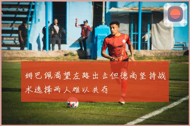 姆巴佩渴望左路出击但德尚坚持战术选择两人难以共存
