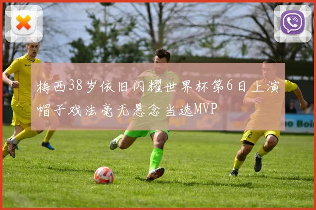 梅西38岁依旧闪耀世界杯第6日上演帽子戏法毫无悬念当选MVP