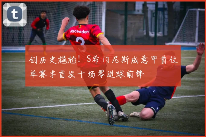 创历史尴尬！S希门尼斯成意甲首位单赛季首发十场零进球前锋