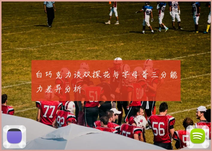 白巧克力谈双探花与字母哥三分能力差异分析