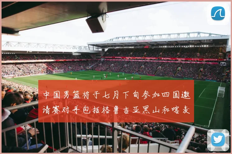中国男篮将于七月下旬参加四国邀请赛对手包括格鲁吉亚黑山和喀麦隆