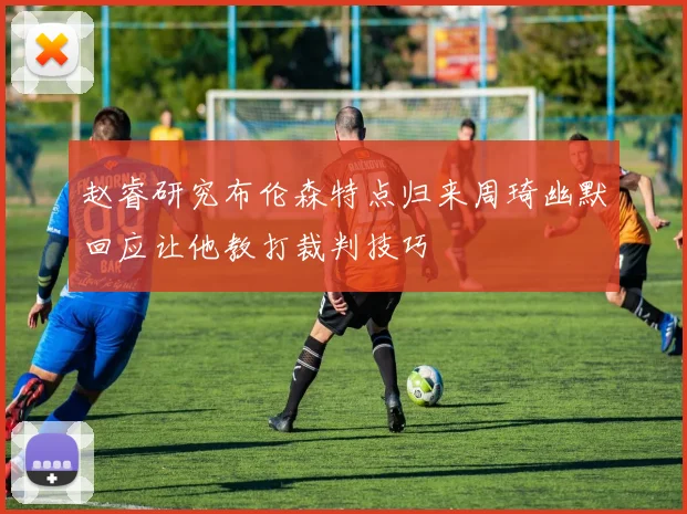 赵睿研究布伦森特点归来周琦幽默回应让他教打裁判技巧