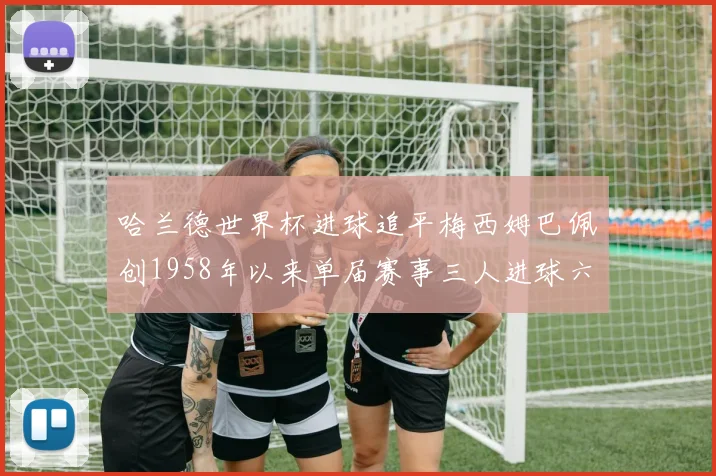 哈兰德世界杯进球追平梅西姆巴佩创1958年以来单届赛事三人进球六次新纪录