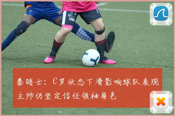 泰晤士：C罗状态下滑影响球队表现主帅仍坚定信任领袖角色