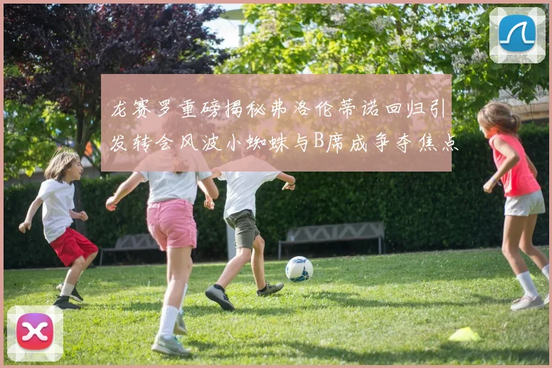 龙赛罗重磅揭秘弗洛伦蒂诺回归引发转会风波小蜘蛛与B席成争夺焦点