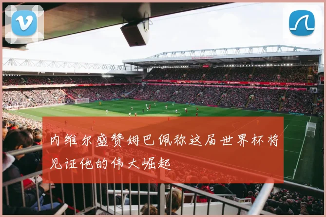 内维尔盛赞姆巴佩称这届世界杯将见证他的伟大崛起