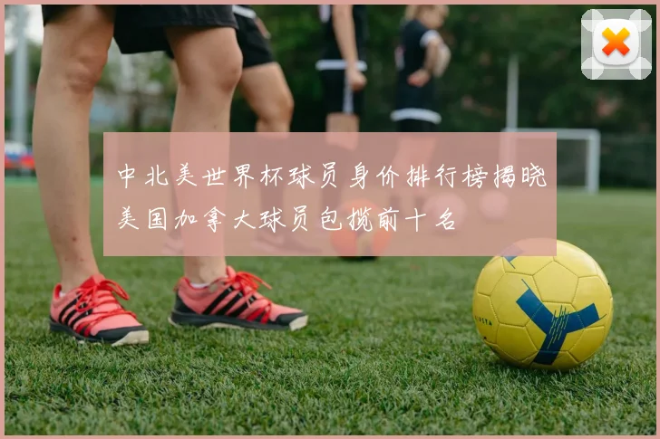 中北美世界杯球员身价排行榜揭晓美国加拿大球员包揽前十名