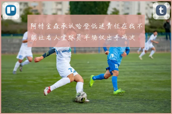阿特金森承认哈登低迷责任在我不能让名人堂球员半场仅出手两次