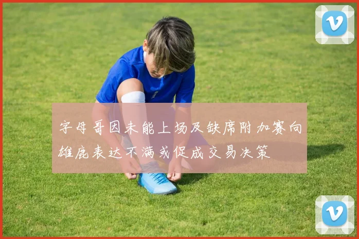 字母哥因未能上场及缺席附加赛向雄鹿表达不满或促成交易决策