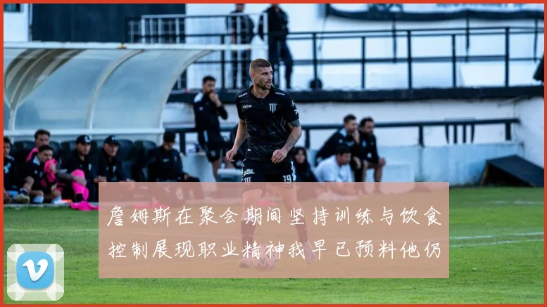 詹姆斯在聚会期间坚持训练与饮食控制展现职业精神我早已预料他仍将出战