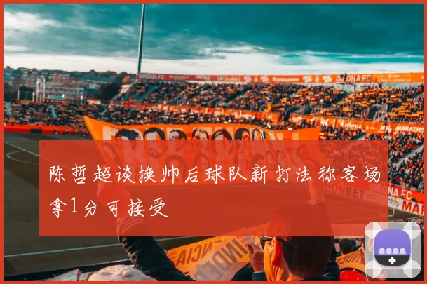 陈哲超谈换帅后球队新打法称客场拿1分可接受