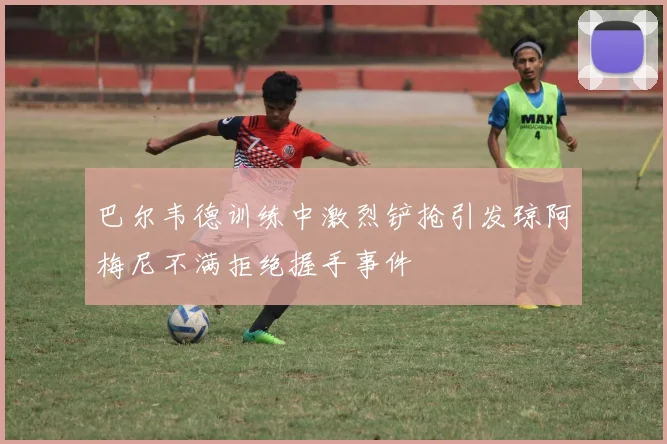 巴尔韦德训练中激烈铲抢引发琼阿梅尼不满拒绝握手事件