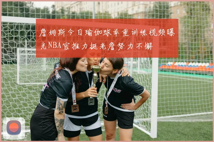 詹姆斯今日瑜伽球举重训练视频曝光NBA官推力挺老詹努力不懈