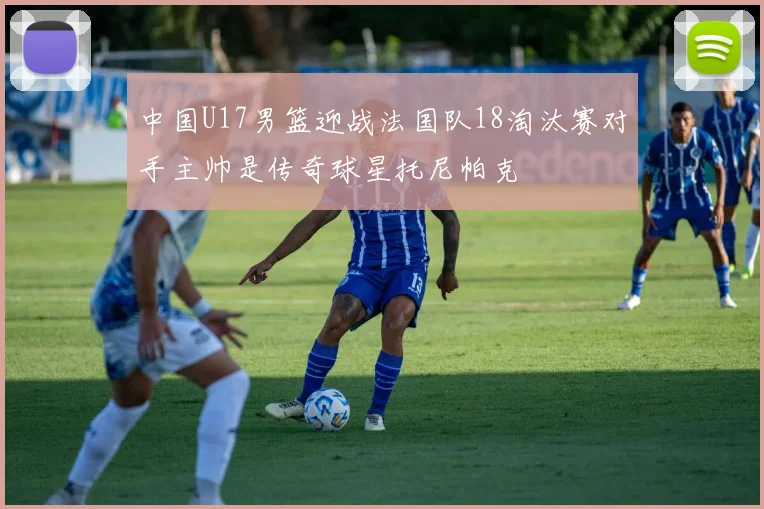 中国U17男篮迎战法国队18淘汰赛对手主帅是传奇球星托尼帕克
