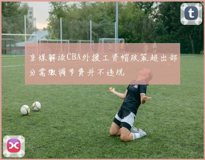京媒解读CBA外援工资帽政策超出部分需缴调节费并不违规