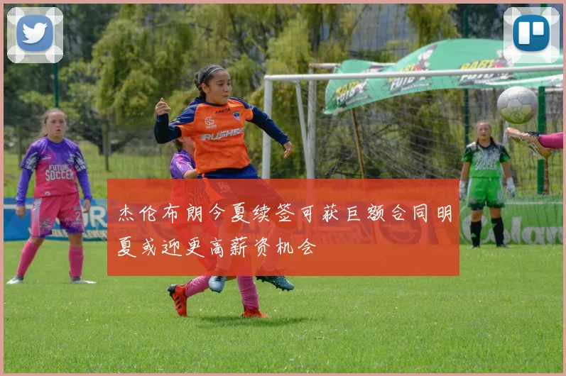 杰伦布朗今夏续签可获巨额合同明夏或迎更高薪资机会