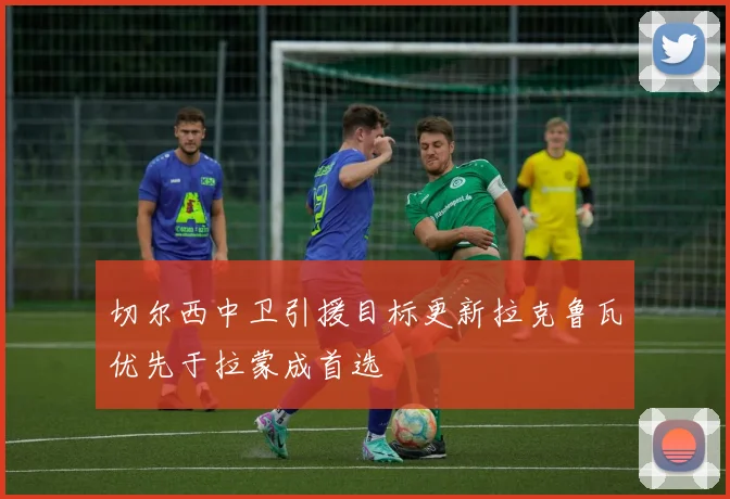 切尔西中卫引援目标更新拉克鲁瓦优先于拉蒙成首选