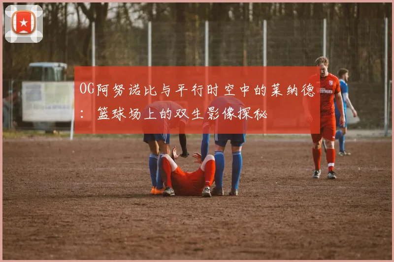OG阿努诺比与平行时空中的莱纳德：篮球场上的双生影像探秘