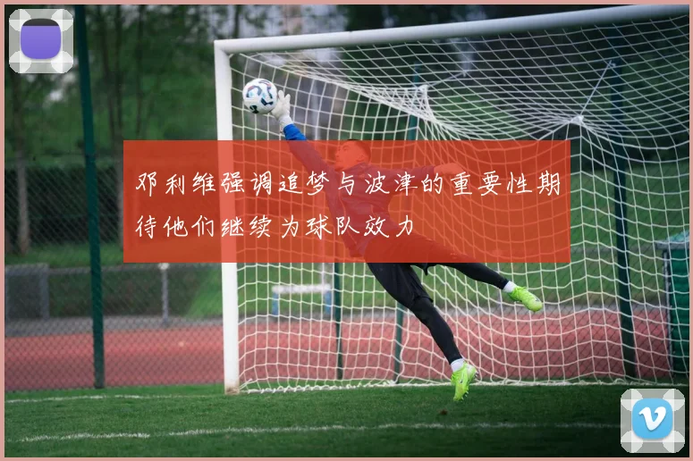 邓利维强调追梦与波津的重要性期待他们继续为球队效力