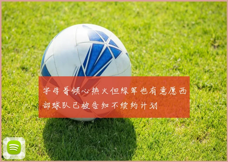 字母哥倾心热火但绿军也有意愿西部球队已被告知不续约计划
