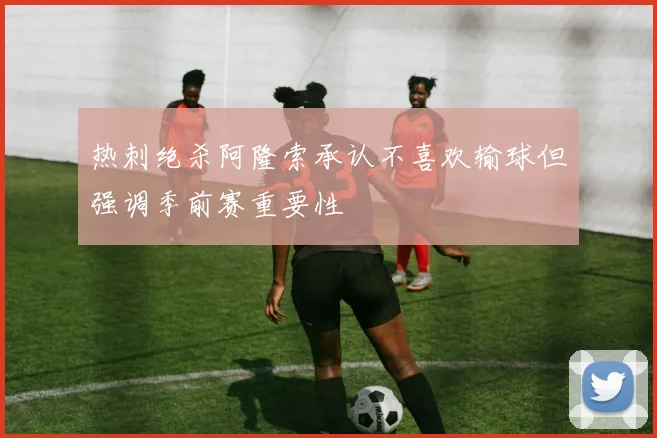 热刺绝杀阿隆索承认不喜欢输球但强调季前赛重要性