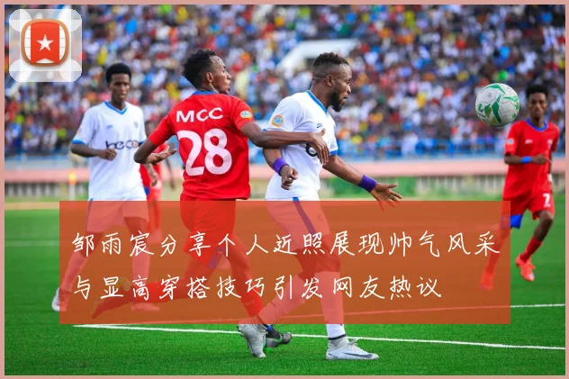 邹雨宸分享个人近照展现帅气风采与显高穿搭技巧引发网友热议