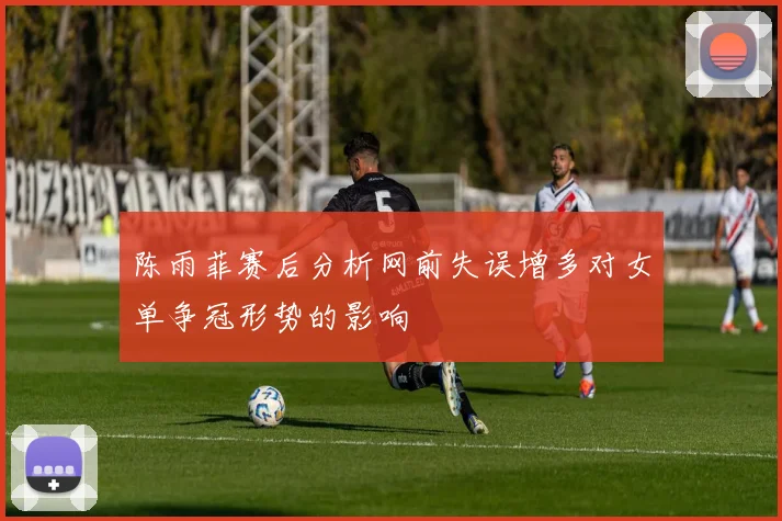陈雨菲赛后分析网前失误增多对女单争冠形势的影响