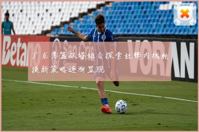 广东男篮双塔组合探索杜锋内线轮换新策略逐渐显现