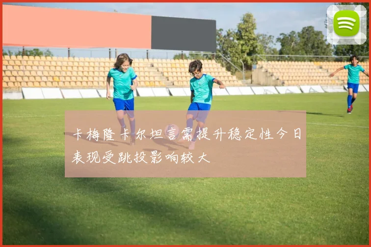 卡梅隆卡尔坦言需提升稳定性今日表现受跳投影响较大